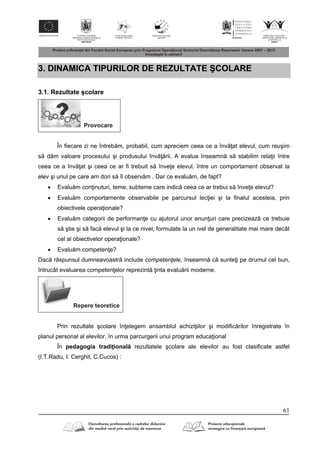61
3. DINAMICA TIPURILOR DE REZULTATE ŞCOLARE
3.1. Rezultate şcolare
Provocare
În fiecare zi ne întreb m, probabil, cum apreciem ceea ce a înv at elevul, cum reuşim
s d m valoare procesului şi produsului înv rii. A evalua înseamn s stabilim rela ii între
ceea ce a înv at şi ceea ce ar fi trebuit s înve e elevul, între un comportament observat la
elev şi unul pe care am dori s îl observ m . Dar ce evalu m, de fapt?
 Evalu m con inuturi, teme, subteme care indic ceea ce ar trebui s înve e elevul?
 Evalu m comportamente observabile pe parcursul lec iei şi la finalul acesteia, prin
obiectivele opera ionale?
 Evalu m categorii de performan e cu ajutorul unor enun uri care precizeaz ce trebuie
s ştie şi s fac elevul şi la ce nivel, formulate la un ivel de generalitate mai mare decât
cel al obiectivelor opera ionale?
 Evalu m competen e?
Dac r spunsul dumneavoastr include competenţele, înseamn c sunte i pe drumul cel bun,
întrucât evaluarea competen elor reprezint inta evalu rii moderne.
Repere teoretice
Prin rezultate şcolare în elegem ansamblul achizi iilor şi modific rilor înregistrate în
planul personal al elevilor, în urma parcurgerii unui program educa ional
În pedagogia tradi ional rezultatele şcolare ale elevilor au fost clasificate astfel
(I.T.Radu, I. Cerghit, C.Cucos) :
 