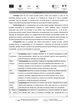 63
Presta ia este cel mai simplu rezultat şcolar, uneori nicio ac iune, ci doar un act
elementar efectuat de elev.. Un r spuns la o întrebare din “lec ia de zi” este o presta ie.
„Avantajul” este c „presta ia” ca rezultat şcolar se poate corela cu uşurin şi imediat cu un
obiectiv educa ional opera ionalizat al lec iei sau secven ei de înv are respective.
Performan a este un rezultat şcolar mai complex decât presta ia. Reprezint o suit de
presta ii compatibile şi complementare, integrate în cadrul aceleiaşi ac iuni. Înseamn
rezolvarea unei sarcini mai complete şi mai dificile, este corespondentul lui „ a şti s faci”.
Performan a elevului poate fi eficient rela ionat , ca rezultat şcolar mai complex. Obiectivele de
referin ale disciplinelor şcolare din înv mântul primar definesc performan ele elevilor. Din
perspectiva evalu rii, performan a este o categorie evident mai relevant decât presta ia. Ca
dovad şi taxonomiile sunt centrate pe performan e (a se vedea taxonomiile lui B. Bloom ).
Competen a este un poten ial care trebuie demonstrat în situa ii concrete, vizeaz
conduita elevului în integralitatea sa. Ea integreaz o multitudine de elemente: cunoştin e,
capacit i, abilit i, atitudini. Literatura de specialitate prezint diverse defini ii ale conceptului de
competenţă, pe care vi le prezent m în continuare.
Defini ii
D.
Ungureanu
Competenţa poate fi corelat orientativ cu un obiectiv educa ional cu grad
mare de generalitate: obiectiv de arie curricular , obiectiv cadru general etc.,
putând fi integrat în soclurile de competen
Miron
Ionescu
“Competenţele sunt ansambluri integrate de capacit i şi abilit i de aplicare,
operare şi transfer al achizi iilor, care permit desf şurarea eficient a unei
activit i, utilizarea în mod func ional a cunoştin elor, principiilor şi deprinderilor
dobândite, în diferite contexte formale, neformale şi informale”.
Dan
Potolea
Competenţa reprezint un proces de selec ie, combinare şi utilizare adecvat ,
în forma unui ansamblu integrat şi dinamic, a cunoştin elor, abilit ilor,(
cognitive, ac ionale, rela ionale, etice etc) şi a altor achizi ii ( de ex: valori,
atitudini), în vederea rezolv rii cu succes a unei anumite categorii de situa ii
problem în condi ii de eficien şi eficacitate.”
Charles
Hadji
(1992)
Competenţa este sinonim cu un anumit „a şti s faci”, identificat într-un câmp
determinat şi legat de un con inut anume. Este vorba îns de un „a şti s faci”
înalt adecvat unei situa ii sau unei clase de situa ii similare sau compatibile.
S. Michel şi
M. Landru
Competenţa este sinonim cu capacitatea de a rezolva probleme noi, atipice,
într-o situa ie dat , ceea ce comport o strategie uşor actualizat dar şi o
 