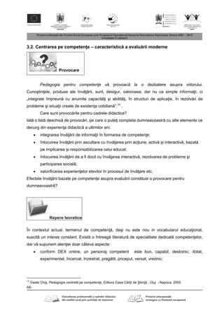 66
3.2. Centrarea pe competen e – caracteristic a evalu rii moderne
Provocare
Pedagogia pentru competenţe v provoac la o dezbatere asupra viitorului.
Cunoştin ele, produse ale înv rii, sunt, desigur, valoroase, dar nu ca simple informa ii, ci
„integrate împreun cu anumite capacit i şi abilit i, în structuri de aplica ie, în rezolv ri de
probleme şi situa ii create de existen a cotidian ”.14
.
Care sunt provoc rile pentru cadrele didactice?
Iat o list deschis de provoc ri, pe care o pute i completa dumneavoastr cu alte elemente ce
decurg din experien a didactic a ultimilor ani:
 integrarea înv rii de informa ii în formarea de competen e;
 înlocuirea înv rii prin ascultare cu înv area prin ac iune, activ şi interactiv , bazat
pe implicarea şi responsabilizarea celui educat;
 înlocuirea înv rii de a fi docil cu înv area interactiv , rezolvarea de probleme şi
participarea social ;
 valorificarea experien elor elevilor în procesul de înv are etc.
Efectele înv rii bazate pe competen e asupra evalu rii constituie o provocare pentru
dumneavoastr ?
Repere teoretice
În contextul actual, termenul de competen , deşi nu este nou in vocabularul educa ional,
suscit un interes constant. Exist o întreag literatur de specialitate dedicat competen elor,
dar v supunem aten iei doar câteva aspecte:
 conform DEX online, un personaj competent este bun, capabil, destoinic, dotat,
experimentat, încercat, înzestrat, preg tit, priceput, versat, vrednic;
14
Vasile Chiş, Pedagogia centrată pe competenţe, Editura Casa C r ii de Ştiin , Cluj - Napoca, 2005
 