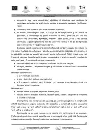 67
 competen a este suma cunoştin elor, abilit ilor şi atitudinilor care contribuie la
capacitatea subiectului de a-şi îndeplini sarcinile la standarde prestabilite (McClelland,
1960);
 competen a indic ceea ce ştie, poate şi vrea s fac elevul;
 în modelul competen elor cheie, în func ie de situa ia-problem şi de nivelul de
şcolaritate, o competen se poate manifesta, la limit , printr-una din cele trei
componente (cunoştinţe, deprinderi, atitudini – adic ce ştie, poate şi vrea s fac
elevul) sau se poate apropria mai mult de una dintre acestea, în func ie de importan a
acelei componente în îndeplinirea unei sarcini.
Evaluarea bazat pe competen e semnific faptul c aten ia în procesul de evaluare nu
mai trebuie focalizat pe performan e ( obiectiv specific derivat din pedagogia prin obiective, ci
pe activit ile mentale ale elevului, care sus in aceste performan e). Astfel, evaluarea nu mai
înseamn m surare de performan e şi suport pentru decizie, ci analiza proceselor cognitive ale
celui care înva . O competen are dou componente:
 resursele mobilizate de cursant pentru rezolvarea sarcinilor de învăţare;
 situa iile „problem ”„ de predare-învăţare şi de evaluare în care cursantul mobilizează
aceste resurse.
Resursele se compun din:
 a şti = informa ii, cunoştinte;
 a face = deprinderi, aplicare a cunoştin elor;
 a fi, a deveni = atitudini, valori în rela ie cu / raportate la problematica vizat prin
formarea acelei competen e.
Resursele sunt:
 resurse interne: cunoştinte, deprinderi, atitudini,valori;
 resurse externe: de natur material , necesare pentru a exersa sau pentru a demonstra
o anumit competen .
O competen este mai aproape de capacit i, pe care le dep şeşte îns în complexitate
şi for . Jean Cardinet propune o distinc ie între capacitate şi competenţă, plasând capacitatea
între “ a şti s spui “ şi “ a şti s faci”, iar competen ele între “ a şti s faci” şi “ a şti s fii”, chiar
“a şti s fii şi “a şti s devii” .
Competen a nu se poate m sura, ea se descrie prin performan e şi se apreciaz .
Performan ele unui elev exprim nivelul la care o competen a fost dobândit . Performan a
este expresia competen ei, forma şi nivelul ei de manifestare în plan personal.
 