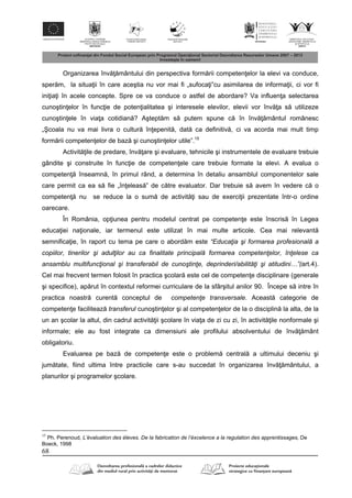 68
Organizarea înv mântului din perspectiva form rii competen elor la elevi va conduce,
sper m, la situa ii în care aceştia nu vor mai fi „sufoca i”cu asimilarea de informa ii, ci vor fi
ini ia i în acele concepte. Spre ce va conduce o astfel de abordare? Va influen a selectarea
cunoştin elor în func ie de poten ialitatea şi interesele elevilor, elevii vor înv a s utilizeze
cunoştin ele în via a cotidian ? Aştept m s putem spune c în înv mântul românesc
„Şcoala nu va mai livra o cultur în epenit , dat ca definitiv , ci va acorda mai mult timp
form rii competen elor de baz şi cunoştin elor utile”.15
Activit ile de predare, înv are şi evaluare, tehnicile şi instrumentele de evaluare trebuie
gândite şi construite în func ie de competen ele care trebuie formate la elevi. A evalua o
competen înseamn , în primul rând, a determina în detaliu ansamblul componentelor sale
care permit ca ea s fie „în eleas ” de c tre evaluator. Dar trebuie s avem în vedere c o
competen nu se reduce la o sum de activit i sau de exerci ii prezentate într-o ordine
oarecare.
În România, op iunea pentru modelul centrat pe competen e este înscris în Legea
educa iei na ionale, iar termenul este utilizat în mai multe articole. Cea mai relevant
semnifica ie, în raport cu tema pe care o abord m este “Educaţia şi formarea profesională a
copiilor, tinerilor şi adulţilor au ca finalitate principală formarea competenţelor, înţelese ca
ansamblu multifuncţional şi transferabil de cunoştinţe, deprinderi/abilităţi şi atitudini…”(art.4).
Cel mai frecvent termen folosit în practica şcolar este cel de competen e disciplinare (generale
şi specifice), ap rut în contextul reformei curriculare de la sfârşitul anilor 90. Începe s intre în
practica noastr curent conceptul de competenţe transversale. Aceast categorie de
competen e faciliteaz transferul cunoştin elor şi al competen elor de la o disciplin la alta, de la
un an şcolar la altul, din cadrul activit ii şcolare în via a de zi cu zi, în activit ile nonformale şi
informale; ele au fost integrate ca dimensiuni ale profilului absolventului de înv mânt
obligatoriu.
Evaluarea pe baz de competen e este o problem central a ultimului deceniu şi
jum tate, fiind ultima între practicile care s-au succedat în organizarea înv mântului, a
planurilor şi programelor şcolare.
15
Ph. Perenoud, L’évaluation des éleves. De la fabrication de l’éxcelence a la regulation des apprentissages, De
Boeck, 1998
 