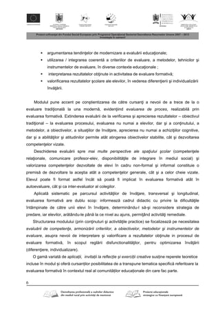 6
 argumentarea tendin elor de modernizare a evalu rii educa ionale;
 utilizarea / integrarea coerent a criteriilor de evaluare, a metodelor, tehnicilor şi
instrumentelor de evaluare, în diverse contexte educa ionale ;
 interpretarea rezultatelor ob inute in activitatea de evaluare formativ ;
 valorificarea rezultatelor şcolare ale elevilor, în vederea diferen ierii şi individualiz rii
înv rii.
Modulul pune accent pe conştientizarea de c tre cursan i a nevoii de a trece de la o
evaluare tradi ional la una modern , eviden iind evaluarea de proces, realizabil prin
evaluarea formativ . Extinderea evalu rii de la verificarea şi aprecierea rezultatelor – obiectivul
tradi ional – la evaluarea procesului, evaluarea nu numai a elevilor, dar şi a con inutului, a
metodelor, a obiectivelor, a situa iilor de înv are, aprecierea nu numai a achizi iilor cognitive,
dar şi a abilit ilor şi atitudinilor permite atât atingerea obiectivelor stabilite, cât şi dezvoltarea
competen elor vizate.
Deschiderea evalu rii spre mai multe perspective ale spaţiului şcolar (competen ele
rela ionale, comunicare profesor-elev, disponibilit ile de integrare în mediul social) şi
valorizarea competen elor dezvoltate de elevi în cadru non-formal şi informal constituie o
premis de dezvoltare la aceştia atât a competen elor generale, cât şi a celor cheie vizate.
Elevul poate fi format astfel încât s poat fi implicat în evaluarea formativ atât în
autoevaluare, cât şi ca inter-evaluator al colegilor.
Aplicat sistematic pe parcursul activit ilor de înv are, transversal şi longitudinal,
evaluarea formativ are dublu scop: informeaz cadrul didactic cu privire la dificult ile
întâmpinate de c tre unii elevi în înv are, determinându-l s -şi reconsidere strategia de
predare, iar elevilor, ar tându-le pân la ce nivel au ajuns, permi ând activit i remediale.
Structurarea modulului (prin con inuturi şi activit ile practice) se focalizeaz pe necesitatea
evaluării de competenţe, armonizării criteriilor, a obiectivelor, metodelor şi instrumentelor de
evaluare, asupra nevoii de interpretare şi valorificare a rezultatelor ob inute in procesul de
evaluare formativ , în scopul regl rii disfunctionalit ilor, pentru optimizarea înv rii
(diferen iere, individualizare).
O gam variat de aplicații, invitații la reflecție și exerciții creative susține reperele teoretice
incluse în modul și ofer cursanților posibilitatea de a transpune tematica specific referitoare la
evaluarea formativ în contextul real al comunit ților educaționale din care fac parte.
 