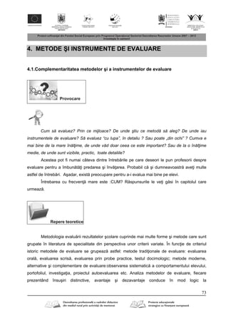 73
4. METODE ŞI INSTRUMENTE DE EVALUARE
4.1.Complementaritatea metodelor şi a instrumentelor de evaluare
Provocare
Cum să evaluez? Prin ce mijloace? De unde ştiu ce metodă să aleg? De unde iau
instrumentele de evaluare? Să evaluez “cu lupa”, în detaliu ? Sau poate „din ochi” ? Cumva e
mai bine de la mare înălţime, de unde văd doar ceea ce este important? Sau de la o înălţime
medie, de unde sunt vizibile, practic, toate detaliile?
Acestea pot fi numai câteva dintre întreb rile pe care deseori le pun profesorii despre
evaluare pentru a îmbun t i predarea şi înv area. Probabil c şi dumneavoastr ave i multe
astfel de întreb ri. Aşadar, exist preocupare pentru a-i evalua mai bine pe elevi.
Întrebarea cu frecven mare este :CUM? R spunsurile le ve i g si în capitolul care
urmeaz .
Repere teoretice
Metodologia evalu rii rezultatelor şcolare cuprinde mai multe forme şi metode care sunt
grupate în literatura de specialitate din perspectiva unor criterii variate. În func ie de criteriul
istoric metodele de evaluare se grupeaz astfel: metode tradi ionale de evaluare: evaluarea
oral , evaluarea scris , evaluarea prin probe practice, testul docimologic; metode moderne,
alternative şi complementare de evaluare:observarea sistematic a comportamentului elevului,
portofoliul, investiga ia, proiectul autoevaluarea etc. Analiza metodelor de evaluare, fiecare
prezentând însuşiri distinctive, avantaje şi dezavantaje conduce în mod logic la
 