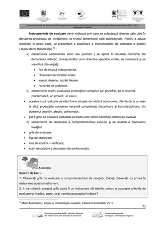 75
Instrumentele de evaluare devin mijloace prin care se colecteaz diverse date utile în
derularea procesului de înv mânt, la nivelul dimensiunii sale opera ionale. Pentru a aduce
clarific ri în acest sens, v prezent m o clasificare a instrumentelor de colectare a datelor
( dup Marin Manolescu) 18
:
a) Instrumente administrate zilnic sau periodic ( se aplic în anumite momente ale
demersului didactic, corespunz tor unor obiective specifice vizate, se evaluaez şi se
valorific diferen iat):
 fişe de munc independent ;
 r spunsuri la întreb ri orale;
 eseuri, desene, lucr ri literare;
 rezolv ri de probleme.
b) Instrumente pentru evaluarea producţiilor complexe (un portofoliu pe o anumit
problematic , un proiect, un eseu)
 acestea sunt realizate de elevi într-o situa ie de relativ autonomie, diferite de la un elev
la altul; produc iile complexe necesit competen e disciplinare şi transdisciplinare, din
domeniul cognitiv, afectiv, psihomotor;
 pot fi grile de evaluare elaborate pe baza unor criterii specifice produsului evaluat
c) Instrumente de observare a comportamentului elevului şi de analiz a produselor
înv rii
 grile de evaluare;
 fişe de observare;
 liste de control – verificare;
 sc ri descriptive ( descriptori de performan ).
Aplica ie
Sarcini de lucru:
1. Observa i grila de evaluare a comportamentului de receptor. Face i observa ii cu privire la
elaborarea acestui instrument.
2. În ce m sur aceast gril poate fi un instrument util elevilor pentru a cunoaşte criteriile de
evaluare şi, implicit, pentru a-şi monitoriza propria înv are?
18
Marin Manolescu, Teoria şi metodologia evaluării, Editura Universitar , 2010
 