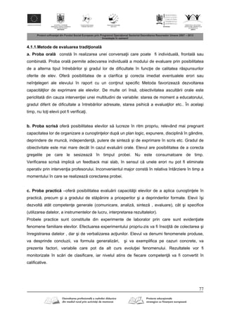 77
4.1.1.Metode de evaluarea tradi ional
a. Proba oral const în realizarea unei conversa ii care poate fi individual , frontal sau
combinat . Proba oral permite adecvarea individual a modului de evaluare prin posibilitatea
de a alterna tipul întreb rilor şi gradul lor de dificultate în func ie de calitatea r spunsurilor
oferite de elev. Ofer posibilitatea de a clarifica şi corecta imediat eventualele erori sau
neîn elegeri ale elevului în raport cu un con inut specific Metoda favorizeaz dezvoltarea
capacit ilor de exprimare ale elevilor. De multe ori îns , obiectivitatea ascult rii orale este
periclitat din cauza interven iei unei multitudini de variabile: starea de moment a educatorului,
gradul diferit de dificultate a întreb rilor adresate, starea psihic a evalua ilor etc.. În acelaşi
timp, nu to i elevii pot fi verifica i.
b. Proba scris ofer posibilitatea elevilor s lucreze în ritm propriu, relevând mai pregnant
capacitatea lor de organizare a cunoştin elor dup un plan logic, expunere, disciplin în gândire,
deprindere de munc , independen , putere de sintez şi de exprimare în scris etc. Gradul de
obiectivitate este mai mare decât în cazul evalu rii orale. Elevul are posibilitatea de a corecta
greşelile pe care le sesizeaz în timpul probei. Nu este consumatoare de timp.
Verificarea scris implic un feedback mai slab, în sensul c unele erori nu pot fi eliminate
operativ prin interven ia profesorului. Inconvenientul major const în relativa întârziere în timp a
momentului în care se realizeaz corectarea probei.
c. Proba practic –ofer posibilitatea evalu rii capacit ii elevilor de a aplica cunoştin ele în
practic , precum şi a gradului de st pânire a priceperilor şi a deprinderilor formate. Elevii îşi
dezvolt atât competen e generale (comunicare, analiz , sintez , evaluare), cât şi specifice
(utilizarea datelor, a instrumentelor de lucru, interpretarea rezultatelor).
Probele practice sunt constituite din experimente de laborator prin care sunt eviden iate
fenomene familiare elevilor. Efectuarea experimentului propriu-zis va fi înso it de colectarea şi
înregistrarea datelor , dar şi de verbalizarea ac iunilor. Elevul va denumi fenomenele produse,
va desprinde concluzii, va formula generaliz ri, şi va exemplifica pe cazuri concrete, va
prezenta factori, variabile care pot da alt curs evolu iei fenomenului. Rezultatele vor fi
monitorizate în sc ri de clasificare, iar nivelul atins de fiecare competen va fi convertit în
calificative.
 