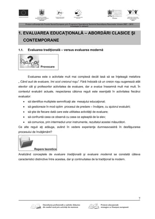 7
1. EVALUAREA EDUCA IONAL – ABORD RI CLASICE ŞI
CONTEMPORANE
1.1. Evaluarea tradi ional – versus evaluarea modern
Provocare
Evaluarea este o activitate mult mai complex decât las s se în eleag metafora
„ Când aud de evaluare, îmi scot creionul roşu”. F r îndoial c un creion roşu sugereaz atât
elevilor cât şi profesorilor activitatea de evaluare, dar a evalua înseamn mult mai mult. În
contextul evalu rii actuale, respectarea câtorva reguli este esen ial în activitatea fiec rui
evaluator:
 s identifice multiplele semnifica ii ale mesajului educa ional;
 s gestioneze în mod optim procesul de predare – înv are, cu ajutorul evalu rii;
 s ştie de fiecare dat care este utilitatea activit ii de evaluare;
 s confrunt ceea ce observ cu ceea ce aşteapt de la elev;
 s comunice, prin intermediul unor instrumente, rezultatul acestei m sur tori.
Ce alte reguli a i ad uga, având în vedere experien a dumneavoastr în desf şurarea
procesului de înv mânt?
Repere teoretice
Analizând conceptele de evaluare tradiţională şi evaluare modernă se constat câteva
caracteristici distinctive între acestea, dar şi continuitatea de la tradi ional la modern.
 
