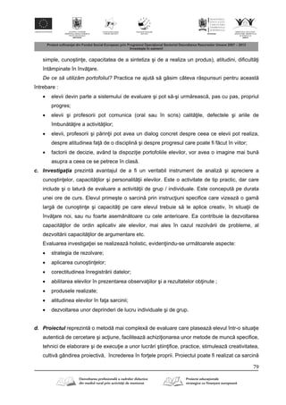 79
simple, cunoştin e, capacitatea de a sintetiza şi de a realiza un produs), atitudini, dificult i
întâmpinate în înv are.
De ce să utilizăm portofoliul? Practica ne ajut s g sim câteva r spunsuri pentru aceast
întrebare :
 elevii devin parte a sistemului de evaluare şi pot s -şi urm reasc , pas cu pas, propriul
progres;
 elevii şi profesorii pot comunica (oral sau în scris) calit ile, defectele şi ariile de
îmbun t ire a activit ilor;
 elevii, profesorii şi p rin ii pot avea un dialog concret despre ceea ce elevii pot realiza,
despre atitudinea fa de o disciplin şi despre progresul care poate fi f cut în viitor;
 factorii de decizie, având la dispozi ie portofoliile elevilor, vor avea o imagine mai bun
asupra a ceea ce se petrece în clas .
c. Investigaţia prezint avantajul de a fi un veritabil instrument de analiz şi apreciere a
cunoştin elor, capacit ilor şi personalit ii elevilor. Este o activitate de tip practic, dar care
include şi o latur de evaluare a activit ii de grup / individuale. Este conceput pe durata
unei ore de curs. Elevul primeşte o sarcin prin instruc iuni specifice care vizeaz o gam
larg de cunoştin e şi capacit i pe care elevul trebuie s le aplice creativ, în situa ii de
înv are noi, sau nu foarte asem n toare cu cele anterioare. Ea contribuie la dezvoltarea
capacit ilor de ordin aplicativ ale elevilor, mai ales în cazul rezolv rii de probleme, al
dezvolt rii capacit ilor de argumentare etc.
Evaluarea investiga iei se realizeaz holistic, eviden iindu-se urm toarele aspecte:
 strategia de rezolvare;
 aplicarea cunoştin elor;
 corectitudinea înregistr rii datelor;
 abilitarea elevilor în prezentarea observa iilor şi a rezultatelor ob inute ;
 produsele realizate;
 atitudinea elevilor în fa a sarcinii;
 dezvoltarea unor deprinderi de lucru individuale şi de grup.
d. Proiectul reprezint o metod mai complex de evaluare care plaseaz elevul într-o situa ie
autentic de cercetare şi ac iune, faciliteaz achizi ionarea unor metode de munc specifice,
tehnici de elaborare şi de execu ie a unor lucr ri ştiin ifice, practice, stimuleaz creativitatea,
cultiv gândirea proiectiv , încrederea în for ele proprii. Proiectul poate fi realizat ca sarcin
 