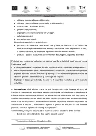 81
 utilizarea corespunz toare a bibliografiei ;
 utilizarea corespunz toare a materialelor şi echipamentului;
 corectitudinea / acurate ea tehnic ;
 generalizarea problemei;
 organizarea ideilor şi materialelor într-un raport ;
 calitatea prezent rii;
 acurate ea desenelor etc.
Dimensiunile evalu rii prin proiect vizeaz :
 procesul – ce a mers bine, ce nu a mers bine şi de ce; ce m suri se pot lua pentru a se
evita pe viitor aspectele nefavorabile. Este tipul de evaluare cu rol de prevenire, în viitor,
a factorilor de blocaj, de eviden iere a punctelor forte ale modului de lucru;
 produsul – ceea ce au acumulat elevii în termeni de cunoştin e, capacit i, deprinderi
Proiectele sunt considerate o abordare centrat pe elev. Ce ar trebui s face i pentru a centra
înv rea pe elev?
 Explica i-le elevilor ce competen e dezvolt , apoi implica i-i în planificarea temei proiectului.
 Da i-le responsabilitatea pentru planificarea modului în care va fi dus la îndeplinire proiectul
şi pentru aplicarea planului. Îndruma i-i şi sprijini i-i s îşi monitorizeze propria înv are, s
identifice greşelile , s le remedieze şi s mearg mai departe.
 Implica i-i în decizia privind modul în care vor fi prezentate rezultatele şi vor fi evaluate
activit ile.
e. Autoevaluarea ofer elevilor ocazia de a-şi dezvolta autonomia deoarece ei ajung s
transfere în diverse situa ii abilitatea de a evalua realiz rile lor, permite elevilor s îndeplineasc
o func ie alt dat rezervat profesorului, iar acesta dispune astfel de mai mult timp pentru a
satisface nevoile individuale ale elevilor s i; elevii dezvolt prin practicarea autoevalu rii abilit i
din ce în ce mai importante. Calitatea evalu rii realizate de profesor determin capacitatea de
autoevaluare a elevului. „ Interiorizarea repetat a grilelor de evaluare cu care lucreaz
profesorul constituie o premis a validit ii autoaprecierii”19
Ce întrebări îşi poate pune elevul după ce rezolvă o sarcină? Iat câteva dintre acestea:
 Exist şi un alt mod (metod ) de a rezolva aceast sarcin ?
19
Constantin Cucoş, Pedagogoe, Editura Polirom, 2000
 