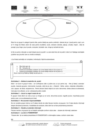 90
Elevii le vor grupa în categorii (pentru fete, pentru b ie i sau pentru amândoi obiecte de joc / joac pentru copii, cum
ar fi: minge de fotbal, seturi de vase pentru buc t rie, scule, creioane colorate, p puşi, ursule i, maşini , c r i de
poveşti, jocuri lego, jocuri puzzle, computer, biciclet , role, minge şi rachet de tenis.
b) Se va purta o discu ie cu copiii despre jocuri şi juc rii cu care este bine s ne juc m ( elevii vor în elege avantajele
juc riilor sau jocurilor care nu incită la violenţă )
c )La finalul activit ii vor completa ( individual) o fiş de autoevaluare:
Activitatea 2 - Atelierul creatorilor de juc rii
Elevii vor lucra în grupuri mixte – vor confec iona câte o juc rie sau un joc pentru to i - fete şi b ie i ( exemple:
puzzle, mascota grupului, instrumente muzicale, c r i de joc etc. ), folosind : hârtie, carton, materiale refolosibile –
cutii, capace de sticle, recipiente etc . Pentru fiecare obiect ob inut vor scrie: denumirea, vârsta c reia se adreseaz ,
instruc iuni de utilizare, cui se adreseaz juc ria creat .
Activitatea 3 - Jocuri cu reguli create de noi
În grupuri mixte elevii vor crea un joc cu mingea şi vor scrie, denumirea jocului, regulile jocului, importan a jocului
pentru copii, cui se adreseaz jocul creat
Activitatea 4 – Ne asum m responsabilit ţile
Se vor constitui grupe mixte şi vor fi alese rolurile de c tre fiecare membru al grupului. Vor fi date elevilor informa ii
despre derularea proiectului, modalitatea de evaluare, data când se va face prezentarea proiectului
Activitatea 5 – C ut m şi select m informaţii
Fiecare membru al grupului îşi va îndeplini atribu iile conform rolului ales - c utare de informa ii, selectare
Activitatea 6 – Lucr m în POWERPOINT
Fiecare elev îşi va realiza prezentarea în POWERPOINT a informa iilor culese, conform rolului ales
Fete Băieţi
 Mi-a fost uşor s ………………………………………………………………….
 Mi – fost greu s …………………………………………………………………..
 Înainte de activitatea credeam c numai fetele trebuie s se joace cu……………………………
 Înainte de activitatea credeam c numai b ie ii trebuie s se joace cu……………………………,
Acum cred c şi fetele şi b ie ii se pot juca cu………………………………………….
 