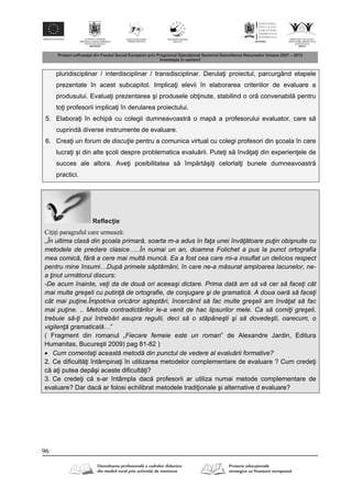 96
pluridisciplinar / interdisciplinar / transdisciplinar. Derula i proiectul, parcurgând etapele
prezentate în acest subcapitol. Implica i elevii în elaborarea criteriilor de evaluare a
produsului. Evalua i prezentarea şi produsele ob inute, stabilind o or convenabil pentru
to i profesorii implica i în derularea proiectului.
5. Elabora i în echip cu colegii dumneavoastr o map a profesorului evaluator, care s
cuprind diverse instrumente de evaluare.
6. Crea i un forum de discuţie pentru a comunica virtual cu colegi profesori din şcoala în care
lucra i şi din alte şcoli despre problematica evalu rii. Pute i s înv a i din experien ele de
succes ale altora. Ave i posibilitatea s împ rt şi i celorlal i bunele dumneavoastr
practici.
Reflec ie
Ciţiţi paragraful care urmează:
„În ultima clasă din şcoala primară, soarta m-a adus în faţa unei învăţătoare puţin obişnuite cu
metodele de predare clasice…..În numai un an, doamna Folichet a pus la punct ortografia
mea comică, fără a cere mai multă muncă. Ea a fost cea care mi-a insuflat un delicios respect
pentru mine însumi…După primele săptămâni, în care ne-a măsurat amploarea lacunelor, ne-
a ţinut următorul discurs:
-De acum înainte, veţi da de două ori aceeaşi dictare. Prima dată am să vă cer să faceţi cât
mai multe greşeli cu putinţă de ortografie, de conjugare şi de gramatică. A doua oară să faceţi
cât mai puţine.Împotriva oricăror aşteptări, încercând să fac multe greşeli am învăţat să fac
mai puţine. .. Metoda contradictărilor le-a venit de hac lipsurilor mele. Ca să comiţi greşeli,
trebuie să-ţi pui întrebări asupra regulii, deci să o stăpâneşti şi să dovedeşti, oarecum, o
vigilenţă gramaticală…”
( Fragment din romanul „Fiecare femeie este un roman” de Alexandre Jardin, Editura
Humanitas, Bucureşti 2009) pag 81-82 )
 Cum comentaţi această metodă din punctul de vedere al evaluării formative?
2. Ce dificult i întâmpina i în utilizarea metodelor complementare de evaluare ? Cum crede i
c a i putea dep şi aceste dificult i?
3. Ce crede i c s-ar întâmpla dac profesorii ar utiliza numai metode complementare de
evaluare? Dar dac ar folosi echilibrat metodele tradi ionale şi alternative d evaluare?
 