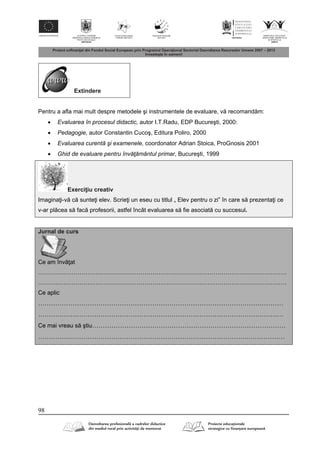98
Extindere
Pentru a afla mai mult despre metodele şi instrumentele de evaluare, v recomand m:
 Evaluarea în procesul didactic, autor I.T.Radu, EDP Bucureşti, 2000:
 Pedagogie, autor Constantin Cucoş, Editura Poliro, 2000
 Evaluarea curentă şi examenele, coordonator Adrian Stoica, ProGnosis 2001
 Ghid de evaluare pentru învăţământul primar, Bucureşti, 1999
Exerci iu creativ
Imagina i-v c sunte i elev. Scrie i un eseu cu titlul „ Elev pentru o zi” în care s prezenta i ce
v-ar pl cea s fac profesorii, astfel încât evaluarea s fie asociat cu succesul.
Jurnal de curs
Ce am înv at
………………………………………………………………………………………………………………
………………………………………………………………………………………………………………
Ce aplic
……………………………………………………………………………………………………
……………………………………………………………………………………………………
Ce mai vreau s ştiu………………………………………………………………………………
…………………………………………………………………………………….………………
 