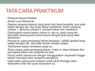TATA CARA PRAKTIKUM
• Pesawat Atwood Modern
• Gerak Lurus Beraturan
• Siapkan pesawat atwood yang terdiri dari tiang berskala, dua buah
beban dengan tali, dua buah beban tambahan, katrol, gerbang
cahaya 1, gerbang cahaya 2, penjepit beban dan stopwatch.
• Gantungkan massa beban utama m1 dan m2 pada ujung tali
kemudian pasang pada katrol sesuai dengan jarak yang telah
ditentukan.
• Pasang m1 pada pemegang beban berpegas, selidiki apakah tiang
sejajar dengan tali. Jika tidak aturlah sampai sejajar.
• Tambahkan beban tambahan pada m2.
• Tekan pegas pada pemegang beban, maka m1 akan terlepas dari
pemegang beban dan bergerak ke atas.
• Hitung waktu peluncuran dengan menggunakan stopwatch hingga
beban mencapai atau mengenai penghenti.
• Catat waktu peluncuran tersebut untuk GLB sehingga akan
didapatkan nilai dari suatu kecepatan (v).
 