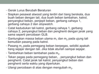 • Gerak Lurus Berubah Beraturan
• Siapkan pesawat atwood yang terdiri dari tiang berskala, dua
buah beban dengan tali, dua buah beban tambahan, katrol,
penyangkut beban, penjepit beban, gerbang cahaya 1,
gerbang cahaya 2 dan stopwatch.
• Catat kedudukan tali katrol, gerbang cahaya 1, gerbang
cahaya 2, penyangkut beban dan penghenti dengan jarak yang
sama seperti percobaan GLB.
• Gantungkan massa beban utama m1 dan m2 pada ujung tali
kemudian pasang pada katrol.
• Pasang m1 pada pemegang beban berpegas, selidiki apakah
tiang sejajar dengan tali. Jika tidak aturlah sampai sejajar.
• Tambahkan beban tambahan pada m2.
• Tekan pegas pada pemegang beban, , penyangkut beban dan
penghenti. Catat jarak tali katrol, penyangkut beban dan
penghenti serta waktu yang diperlukan.
• Ulangi percobaan di atas dengan mengubah m3.
 