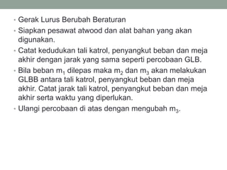 • Gerak Lurus Berubah Beraturan
• Siapkan pesawat atwood dan alat bahan yang akan
digunakan.
• Catat kedudukan tali katrol, penyangkut beban dan meja
akhir dengan jarak yang sama seperti percobaan GLB.
• Bila beban m1 dilepas maka m2 dan m3 akan melakukan
GLBB antara tali katrol, penyangkut beban dan meja
akhir. Catat jarak tali katrol, penyangkut beban dan meja
akhir serta waktu yang diperlukan.
• Ulangi percobaan di atas dengan mengubah m3.
 