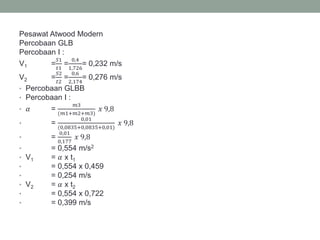 Pesawat Atwood Modern
Percobaan GLB
Percobaan I :
V1 =
𝑆1
𝑡1
=
0,4
1,726
= 0,232 m/s
V2 =
𝑆2
𝑡2
=
0,6
2,174
= 0,276 m/s
• Percobaan GLBB
• Percobaan I :
• 𝛼 =
𝑚3
(𝑚1+𝑚2+𝑚3)
𝑥 9,8
• =
0,01
(0,0835+0,0835+0,01)
𝑥 9,8
• =
0,01
0,177
𝑥 9,8
• = 0,554 m/s2
• V1 = 𝛼 x t1
• = 0,554 x 0,459
• = 0,254 m/s
• V2 = 𝛼 x t2
• = 0,554 x 0,722
• = 0,399 m/s
 