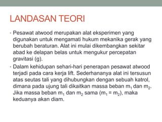 LANDASAN TEORI
• Pesawat atwood merupakan alat eksperimen yang
digunakan untuk mengamati hukum mekanika gerak yang
berubah beraturan. Alat ini mulai dikembangkan sekitar
abad ke delapan belas untuk mengukur percepatan
gravitasi (g).
• Dalam kehidupan sehari-hari penerapan pesawat atwood
terjadi pada cara kerja lift. Sederhananya alat ini tersusun
atas seutas tali yang dihubungkan dengan sebuah katrol,
dimana pada ujung tali dikaitkan massa beban m1 dan m2.
Jika massa beban m1 dan m2 sama (m1 = m2), maka
keduanya akan diam.
 