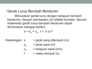 •Gerak Lurus Berubah Beraturan
• Merupakan gerak lurus dengan kelajuan berubah
beraturan, dengan percepatan (a) adalah konstan. Secara
matematis gerak lurus berubah beraturan dapat
dirumuskan sebagai berikut :
s = so + vo . t + ½ a.t2
Keterangan : s = jarak yang ditempuh (m)
so = jarak awal (m)
vo = kelajuan awal (m/s)
t = waktu tempuh (s)
 