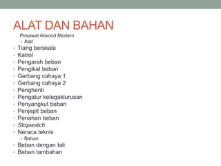 ALAT DAN BAHAN
Pesawat Atwood Modern
 Alat
• Tiang berskala
• Katrol
• Pengarah beban
• Pengikat beban
• Gerbang cahaya 1
• Gerbang cahaya 2
• Penghenti
• Pengatur ketegaklurusan
• Penyangkut beban
• Penjepit beban
• Penahan beban
• Stopwatch
• Neraca teknis
 Bahan
• Beban dengan tali
• Beban tambahan
 