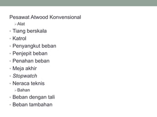 Pesawat Atwood Konvensional
Alat
• Tiang berskala
• Katrol
• Penyangkut beban
• Penjepit beban
• Penahan beban
• Meja akhir
• Stopwatch
• Neraca teknis
Bahan
• Beban dengan tali
• Beban tambahan
 