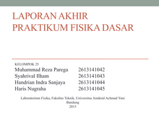 LAPORANAKHIR
PRAKTIKUM FISIKADASAR
KELOMPOK 25
Muhammad Reza Parega 2613141042
Syahrival Ilham 2613141043
Handrian Indra Sanjaya 2613141044
Haris Nugraha 2613141045
Laboratorium Fisika, Fakultas Teknik, Universitas Jenderal Achmad Yani
Bandung
2015
 