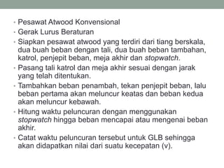 • Pesawat Atwood Konvensional
• Gerak Lurus Beraturan
• Siapkan pesawat atwood yang terdiri dari tiang berskala,
dua buah beban dengan tali, dua buah beban tambahan,
katrol, penjepit beban, meja akhir dan stopwatch.
• Pasang tali katrol dan meja akhir sesuai dengan jarak
yang telah ditentukan.
• Tambahkan beban penambah, tekan penjepit beban, lalu
beban pertama akan meluncur keatas dan beban kedua
akan meluncur kebawah.
• Hitung waktu peluncuran dengan menggunakan
stopwatch hingga beban mencapai atau mengenai beban
akhir.
• Catat waktu peluncuran tersebut untuk GLB sehingga
akan didapatkan nilai dari suatu kecepatan (v).
 