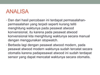 ANALISA
• Dan dari hasil percobaan ini terdapat permasalahan-
permasalahan yang terjadi seperti kurang teliti
menghitung waktunya pada pesawat atwood
konvensional, itu karena pada pesawat atwood
konvensional kita menghitung waktunya secara manual
dengan menggunakan stopwatch.
• Berbeda lagi dengan pesawat atwood modern, pada
pesawat atwood modern waktunya sudah tercatat secara
otomatis karena padapesawat atwood ini sudah terdapat
sensor yang dapat mencatat waktunya secara otomatis.
 