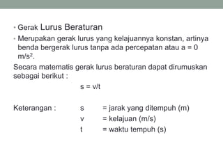 • Gerak Lurus Beraturan
• Merupakan gerak lurus yang kelajuannya konstan, artinya
benda bergerak lurus tanpa ada percepatan atau a = 0
m/s2.
Secara matematis gerak lurus beraturan dapat dirumuskan
sebagai berikut :
s = v/t
Keterangan : s = jarak yang ditempuh (m)
v = kelajuan (m/s)
t = waktu tempuh (s)
 