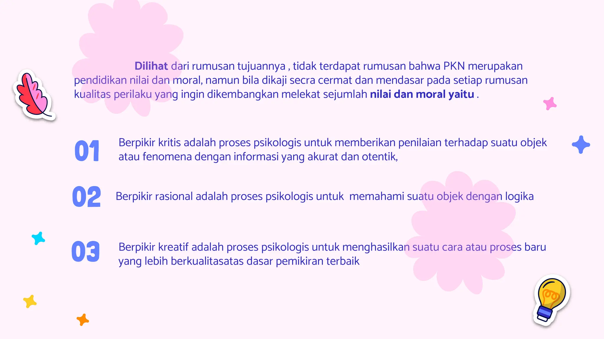 02
03 Berpikir kreatif adalah proses psikologis untuk menghasilkan suatu cara atau proses baru
yang lebih berkualitasatas dasar pemikiran terbaik
Berpikir kritis adalah proses psikologis untuk memberikan penilaian terhadap suatu objek
atau fenomena dengan informasi yang akurat dan otentik,
Berpikir rasional adalah proses psikologis untuk memahami suatu objek dengan logika
01
Dilihat dari rumusan tujuannya , tidak terdapat rumusan bahwa PKN merupakan
pendidikan nilai dan moral, namun bila dikaji secra cermat dan mendasar pada setiap rumusan
kualitas perilaku yang ingin dikembangkan melekat sejumlah nilai dan moral yaitu .
 