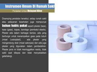 Instrumen Umum Di Rumah Sakit
Peralatan Untuk Melayani Klien
Disamping peralatan tersebut, setiap rumah sakit
atau pelayanan kesehatan juga mempunyai
bahan habis pakai seperti plester (tape),
kasa (gaas), kapas, bandage (pembalut elastis).
Plester ada dalam berbagai bentuk, ada yang
berfungsi untuk menempelkan gaas pada tubuh
(misal Leukoplast), ada plester yang
mengandung obat (misal salonpas) dan ada juga
plester yang digunakan dalam pembedahan.
Plester jenis ini tidak meninggalkan residu, tidak
sakit saat dilepas dan tidak menyebabkan
gatal/alergi.
 