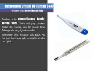 Instrumen Umum Di Rumah Sakit
Peralatan Untuk Pemeriksaan Fisik
Peralatan untuk pemeriksaan tanda-
tanda vital. Tanda vital yang dimaksud
adalah nadi, respirasi, suhu dan tekanan darah.
Beberapa alat yang digunakan adalah:
Termometer untuk mengukur suhu tubuh. Ada
dua jenis termometer yaitu termometer air raksa
dan digital.
 
