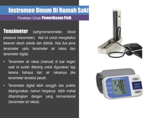 Instrumen Umum Di Rumah Sakit
Peralatan Untuk Pemeriksaan Fisik
Tensimeter (sphgmomanometer, blood
pressure manometer). Alat ini untuk mengetahui
tekanan darah sistole dan diatole. Ada dua jenis
tensimeter yaitu tensimeter air raksa dan
tensimeter digital.
• Tensimeter air raksa (manual) di luar negeri
saat ini sudah dilarang untuk digunakan lagi
karena bahaya dari air raksanya jika
tensimeter tersebut pecah.
• Tensimeter digital lebih canggih dan praktis
dipergunakan, namun harganya lebih mahal
dibandingkan dengan yang konvensional
(tensimeter air raksa).
 