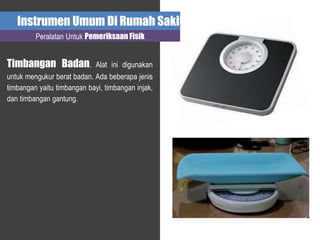 Instrumen Umum Di Rumah Sakit
Peralatan Untuk Pemeriksaan Fisik
Timbangan Badan. Alat ini digunakan
untuk mengukur berat badan. Ada beberapa jenis
timbangan yaitu timbangan bayi, timbangan injak,
dan timbangan gantung.
 