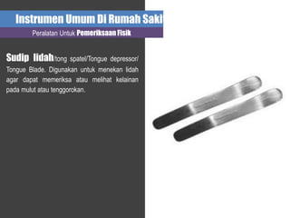 Instrumen Umum Di Rumah Sakit
Peralatan Untuk Pemeriksaan Fisik
Sudip lidah/tong spatel/Tongue depressor/
Tongue Blade. Digunakan untuk menekan lidah
agar dapat memeriksa atau melihat kelainan
pada mulut atau tenggorokan.
 