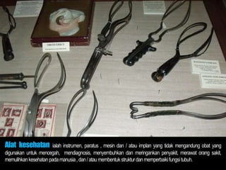 Alat kesehatan ialah instrumen, paratus , mesin dan / atau implan yang tidak mengandung obat yang
digunakan untuk mencegah, mendiagnosis, menyembuhkan dan meringankan penyakit, merawat orang sakit,
memulihkan kesehatan pada manusia ,dan /atau membentuk strukturdan memperbaikifungsi tubuh.
 