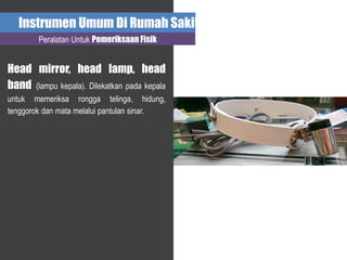Instrumen Umum Di Rumah Sakit
Peralatan Untuk Pemeriksaan Fisik
Head mirror, head lamp, head
band (lampu kepala). Dilekatkan pada kepala
untuk memeriksa rongga telinga, hidung,
tenggorok dan mata melalui pantulan sinar.
 