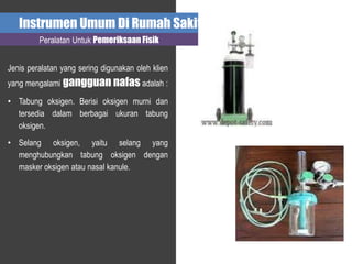Instrumen Umum Di Rumah Sakit
Peralatan Untuk Pemeriksaan Fisik
Jenis peralatan yang sering digunakan oleh klien
yang mengalami gangguan nafas adalah :
• Tabung oksigen. Berisi oksigen murni dan
tersedia dalam berbagai ukuran tabung
oksigen.
• Selang oksigen, yaitu selang yang
menghubungkan tabung oksigen dengan
masker oksigen atau nasal kanule.
 