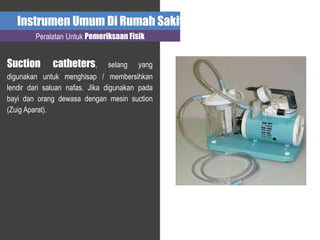 Instrumen Umum Di Rumah Sakit
Peralatan Untuk Pemeriksaan Fisik
Suction catheters, selang yang
digunakan untuk menghisap / membersihkan
lendir dari saluan nafas. Jika digunakan pada
bayi dan orang dewasa dengan mesin suction
(Zuig Aparat).
 
