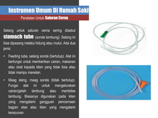 Instrumen Umum Di Rumah Sakit
Peralatan Untuk Saluran Cerna
Selang untuk saluran cerna sering disebut
stomach tube (sonde lambung). Selang ini
bisa dipasang melalui hidung atau mulut. Ada dua
jenis:
• Feeding tube, selang sonde (bertutup). Alat ini
berfungsi untuk memberikan cairan, makanan
atau obat kepada klien yang tidak bisa atau
tidak mampu menelan.
• Maag slang, maag sonde (tidak bertutup).
Fungsi alat ini untuk mengelurakan
cairan/getah lambung atau membilas
lambung. Biasanya digunakan pada klien
yang mengalami gangguan pencernaan
bagian atas atau klien yang mengalami
keracunan.
 
