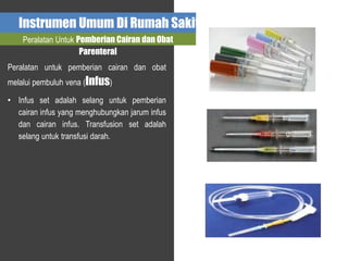 Instrumen Umum Di Rumah Sakit
Peralatan Untuk Pemberian Cairan dan Obat
Parenteral
Peralatan untuk pemberian cairan dan obat
melalui pembuluh vena (Infus)
• Infus set adalah selang untuk pemberian
cairan infus yang menghubungkan jarum infus
dan cairan infus. Transfusion set adalah
selang untuk transfusi darah.
 