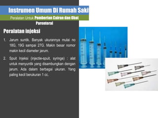 Instrumen Umum Di Rumah Sakit
Peralatan Untuk Pemberian Cairan dan Obat
Parenteral
Peralatan injeksi
1. Jarum suntik. Banyak ukurannya mulai no
18G, 19G sampai 27G. Makin besar nomor
makin kecil diameter jarum.
2. Spuit Injeksi (injectie-spuit, syringe) : alat
untuk menyuntik yang disambungkan dengan
jarum. Ada dalam berbagai ukuran. Yang
paling kecil berukuran 1 cc.
 