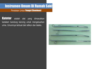 Instrumen Umum Di Rumah Sakit
Peralatan Untuk Fungsi Eleminasi
Kateter adalah alat yang dimasukkan
kedalam kandung kencing untuk mengeluarkan
urine. Umumnya terbuat dari silikon dan lateks.
 