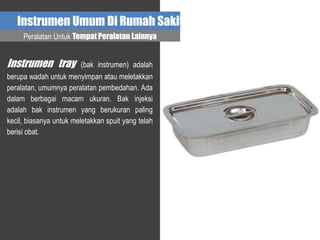 Instrumen Umum Di Rumah Sakit
Instrumen tray (bak instrumen) adalah
berupa wadah untuk menyimpan atau meletakkan
peralatan, umumnya peralatan pembedahan. Ada
dalam berbagai macam ukuran. Bak injeksi
adalah bak instrumen yang berukuran paling
kecil, biasanya untuk meletakkan spuit yang telah
berisi obat.
Peralatan Untuk Tempat Peralatan Lainnya
 