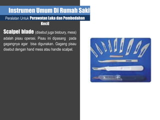 Instrumen Umum Di Rumah Sakit
Peralatan Untuk Perawatan Luka dan Pembedahan
Kecil
Scalpel blade (disebut juga bistoury, mess)
adalah pisau operasi. Pisau ini dipasang pada
gagangnya agar bisa digunakan. Gagang pisau
disebut dengan hand mess atau handle scalpel.
 