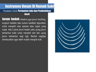 Instrumen Umum Di Rumah Sakit
Peralatan Untuk Perawatan Luka dan Pembedahan
Kecil
Jarum bedah (disebut juga jarum hechting,
surgical needles atau sutura needles) digunakan
untuk menjahit luka operasi atau organ yang
rusak. Ada 2 jenis jarum bedah yaitu ujung jarum
berbentuk bulat untuk menjahit otot dan ujung
jarum berbentuk segi tiga. Bentuk segitiga
dimaksudkan agar lebih mudah mengiris kulit.
 