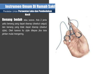 Instrumen Umum Di Rumah Sakit
Peralatan Untuk Perawatan Luka dan Pembedahan
Kecil
Benang bedah atau sutura. Ada 2 jenis
yaitu benang yang dapat diserap (disebut catgut)
dan benang yang tidak dapat diserap (disebut
zijde). Oleh karena itu zijde dilepas jika luka
jahitan mulai mengering.
 