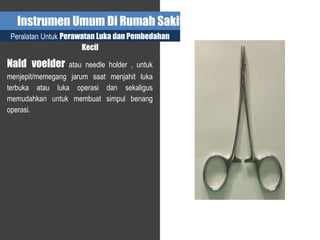Instrumen Umum Di Rumah Sakit
Peralatan Untuk Perawatan Luka dan Pembedahan
Kecil
Nald voelder atau needle holder , untuk
menjepit/memegang jarum saat menjahit luka
terbuka atau luka operasi dan sekaligus
memudahkan untuk membuat simpul benang
operasi.
 