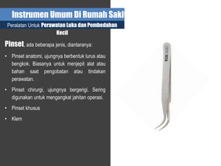 Instrumen Umum Di Rumah Sakit
Peralatan Untuk Perawatan Luka dan Pembedahan
Kecil
Pinset, ada beberapa jenis, diantaranya:
• Pinset anatomi, ujungnya berbentuk lurus atau
bengkok. Biasanya untuk menjepit alat atau
bahan saat pengobatan atau tindakan
perawatan.
• Pinset chirurgi, ujungnya bergerigi. Sering
digunakan untuk mengangkat jahitan operasi.
• Pinset khusus
• Klem
 