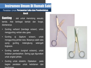 Instrumen Umum Di Rumah Sakit
Peralatan Untuk Perawatan Luka dan Pembedahan
Kecil
Gunting : alat untuk memotong sesuatu
benda. Ada berbagai bentuk dan fungsi,
diantaranya.
• Gunting verband (bandage scissor), untuk
menggunting verban atau gaas.
• Gunting aj (ligature scissor), untuk
menggunting jahitan luka. Biasanya salah satu
ujung gunting melengkung setengah
lingkaran.
• Gunting operasi (surgical scissors), untuk
tindakan pembedahan. Sering juga digunakan
untuk angkat jahitan.
• Gunting untuk obstetric. Dijelaskan pada
bagian peralatan untuk kebidanan dan
 