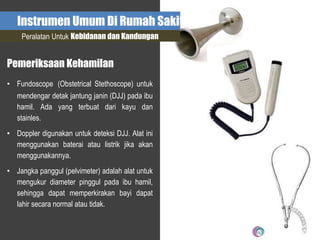 Instrumen Umum Di Rumah Sakit
Peralatan Untuk Kebidanan dan Kandungan
Pemeriksaan Kehamilan
• Fundoscope (Obstetrical Stethoscope) untuk
mendengar detak jantung janin (DJJ) pada ibu
hamil. Ada yang terbuat dari kayu dan
stainles.
• Doppler digunakan untuk deteksi DJJ. Alat ini
menggunakan baterai atau listrik jika akan
menggunakannya.
• Jangka panggul (pelvimeter) adalah alat untuk
mengukur diameter pinggul pada ibu hamil,
sehingga dapat memperkirakan bayi dapat
lahir secara normal atau tidak.
 