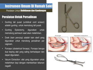 Instrumen Umum Di Rumah Sakit
Peralatan Untuk Kebidanan dan Kandungan
Peralatan Untuk Persalinan
• Gunting tali pusat (umbilical cord scissor)
adalah gunting untuk memotong tali pusat.
• Gunting Episiotomy, digunakan untuk
memotong perineum saat akan melahirkan.
• Doek (kain penutup) adalah kain steril yang
digunakan untuk menolong persalinan per
vaginam.
• Forceps (obstetrical forceps). Forceps berupa
dua keping alat yang saling berhadapan dan
dapat digunakan.
• Vacum Extraction: alat yang digunakan untuk
melahirkan bayi dengan memberikan tekanan
negatif.
 
